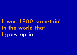 It was 1980-someihin'

In the world that
I grew up in