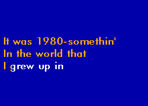 It was 1980-someihin'

In the world that
I grew up in