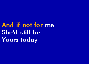 And if not for me

She'd still be

Yours today