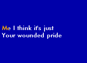Me I think it's just

Your wounded pride