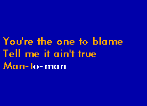 You're the one to blame

Tell me it ain't true
Man-fo- man