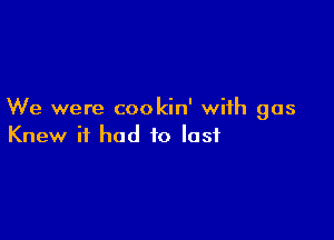 We were cookin' with gas

Knew it had to lost