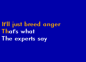 If just breed anger

Thafs what
The experts say