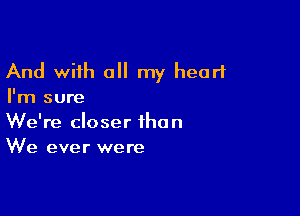 And with a my heart
I'm sure

We're closer than
We ever were