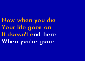 Now when you die
Your life goes on

It doesn't end here
When you're gone