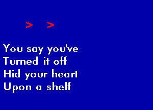 You say you've

Turned if 0H
Hid your head
Upon a shelf