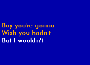 Boy you're gonna

Wish you hadn't
But I would n't