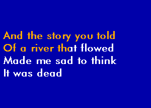 And the story you told
0t 0 river that tlowed

Made me sad to think
It was dead