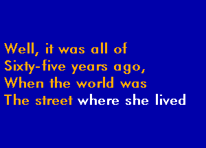Well, if was all of
Sixiy-five years ago,

When the world was
The street where she lived