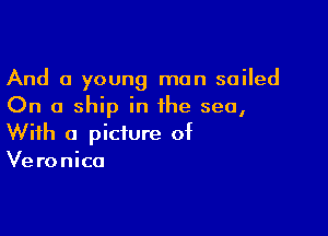 And a young man sailed
On a ship in the sea,

With a picture of
Ve ronico
