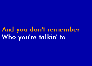 And you don't remember

Who you're talkin' to