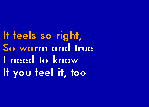 It feels so right,
So worm and true

I need to know
If you feel if, too