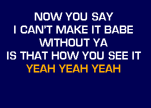 NOW YOU SAY
I CAN'T MAKE IT BABE
WITHOUT YA
IS THAT HOW YOU SEE IT
YEAH YEAH YEAH