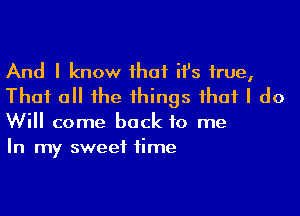 And I know that ith true,
That all the things that I do

Will come back to me
In my sweet time