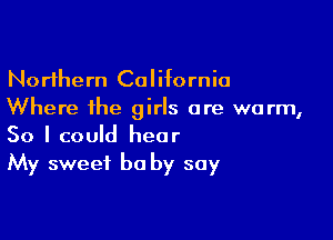 Northern California
Where the girls are warm,

So I could hear
My sweet be by say