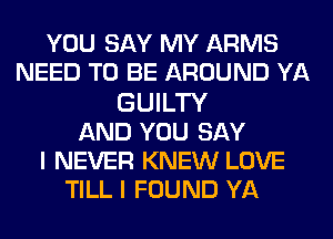 YOU SAY MY ARMS
NEED TO BE AROUND YA
GUILTY
AND YOU SAY
I NEVER KNEW LOVE
TILL I FOUND YA