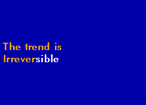 The trend is

Irreversible