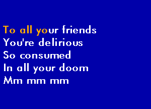To all your friends
You're delirious

So consumed

In all your doom
Mm mm mm