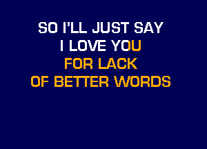 SO I'LL JUST SAY
I LOVE YOU
FOR LACK

OF BETTER WORDS
