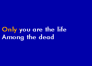 Only you are the life

Among the dead