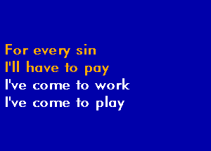 For every sin
I'll have to pay

I've come to work
I've come to play