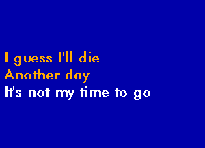 I guess I'll die

Another day

It's not my time to go