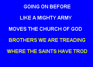 GOING ON BEFORE
LIKE A MIGHTY ARMY
MOVES THE CHURCH OF GOD
BROTHERS WE ARE TREADING
WHERE THE SAINTS HAVE TROD