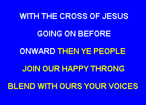 WITH THE CROSS OF JESUS
GOING ON BEFORE
ONWARD THEN YE PEOPLE
JOIN OUR HAPPY THRONG
BLEND WITH OURS YOUR VOICES