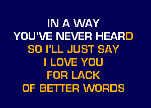 IN A WAY
YOU'VE NEVER HEARD
SO I'LL JUST SAY
I LOVE YOU
FOR LACK
OF BETTER WORDS