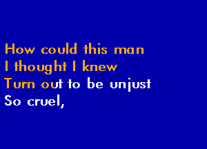 How could his man
I thought I knew

Turn 001 to be unjust
So cruel,