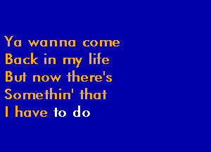 Ya wanna come
Back in my life

But now there's
Somethin' that
I have to do