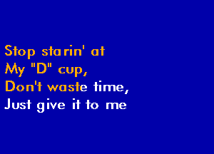Stop sic rin' of
My IIDII CUP,

Don't waste time,
Just give it to me