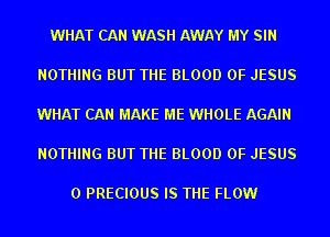 WHAT CAN WASH AWAY MY SIN

NOTHING BUT THE BLOOD OF JESUS

WHAT CAN MAKE ME WHOLE AGAIN

NOTHING BUT THE BLOOD OF JESUS

0 PRECIOUS IS THE FLOW