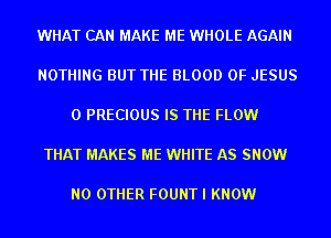 WHAT CAN MAKE ME WHOLE AGAIN

NOTHING BUT THE BLOOD OF JESUS

0 PRECIOUS IS THE FLOW

THAT MAKES ME WHITE AS SNOW

NO OTHER FOUNT I KNOW