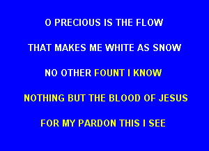 0 PRECIOUS IS THE FLOW

THAT MAKES ME WHITE AS SNOW

NO OTHER FOUNT I KNOW

NOTHING BUT THE BLOOD OF JESUS

FOR MY PARDON THIS I SEE
