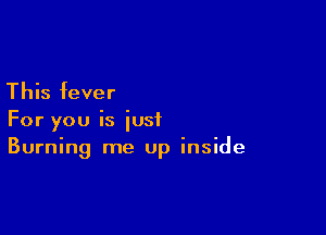 This fever

For you is just
Burning me up inside