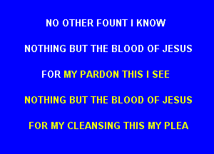 NO OTHER FOUNT I KNOW

NOTHING BUT THE BLOOD OF JESUS

FOR MY PARDON THIS I SEE

NOTHING BUT THE BLOOD OF JESUS

FOR MY CLEANSING THIS MY PLEA