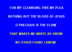 FOR MY CLEANSING THIS MY PLEA

NOTHING BUT THE BLOOD OF JESUS

0 PRECIOUS IS THE FLOW

THAT MAKES ME WHITE AS SNOW

NO OTHER FOUNT I KNOW