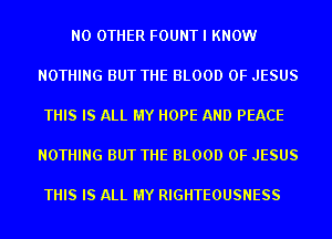 NO OTHER FOUNT I KNOW

NOTHING BUT THE BLOOD OF JESUS

THIS IS ALL MY HOPE AND PEACE

NOTHING BUT THE BLOOD OF JESUS

THIS IS ALL MY RIGHTEOUSNESS