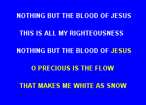 NOTHING BUT THE BLOOD OF JESUS

THIS IS ALL MY RIGHTEOUSNESS

NOTHING BUT THE BLOOD OF JESUS

0 PRECIOUS IS THE FLOW

THAT MAKES ME WHITE AS SNOW