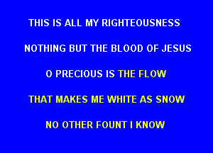 THIS IS ALL MY RIGHTEOUSNESS

NOTHING BUT THE BLOOD OF JESUS

0 PRECIOUS IS THE FLOW

THAT MAKES ME WHITE AS SNOW

NO OTHER FOUNT I KNOW