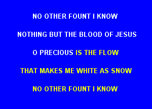 NO OTHER FOUNT I KNOW

NOTHING BUT THE BLOOD OF JESUS

0 PRECIOUS IS THE FLOW

THAT MAKES ME WHITE AS SNOW

NO OTHER FOUNT I KNOW