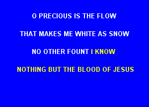 0 PRECIOUS IS THE FLOW

THAT MAKES ME WHITE AS SNOW

NO OTHER FOUNT I KNOW

NOTHING BUT THE BLOOD OF JESUS