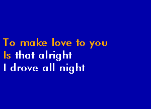 To make love to you

Is that alright
I drove all night