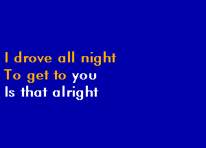 I drove a night

To get to you
Is that alright