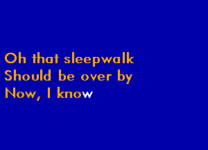 Oh that sleepwalk

Should be over by

Now, I know