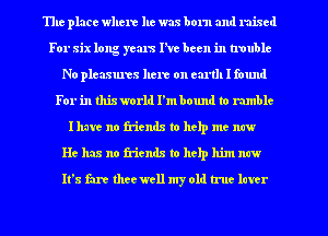 The place where he was born and raised
For six long years I've been in trouble
No pleasures here on earth I found
For in thixworld I'mbound to rumble
Ihavc no friends to help me new
He has no friends to help him now
It's fart theewell my old true later