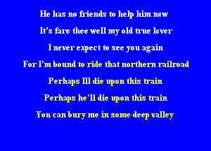He has no friends to help him now
It's fare thee well my old true luver
I ntver expect to see you again
For I'm bound to ride that northern railroad
Perhaps 111 die upon this train
Perhaps he'll die upon this train
You can bury me in some deep valley