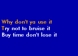 Why don't ya use it

Try not to bruise it
Buy time don't lose if