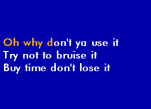 Oh why don't ya use it

Try not to bruise it
Buy time don't lose if